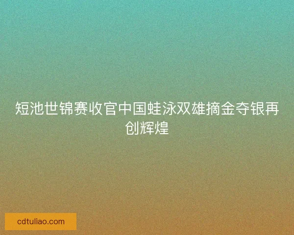 短池世锦赛收官中国蛙泳双雄摘金夺银再创辉煌