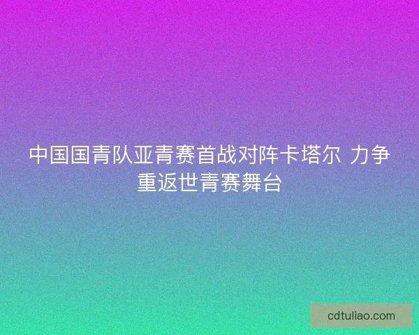 中国国青队亚青赛首战对阵卡塔尔 力争重返世青赛舞台