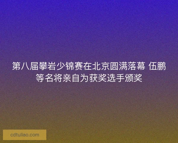 第八届攀岩少锦赛在北京圆满落幕 伍鹏等名将亲自为获奖选手颁奖