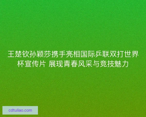 王楚钦孙颖莎携手亮相国际乒联双打世界杯宣传片 展现青春风采与竞技魅力